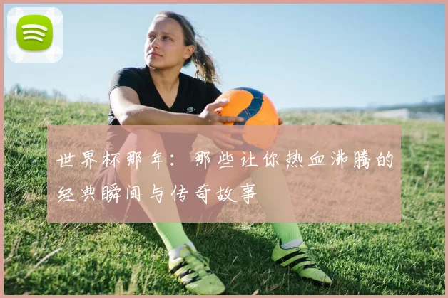 世界杯那年:那些让你热血沸腾的经典瞬间与传奇故事