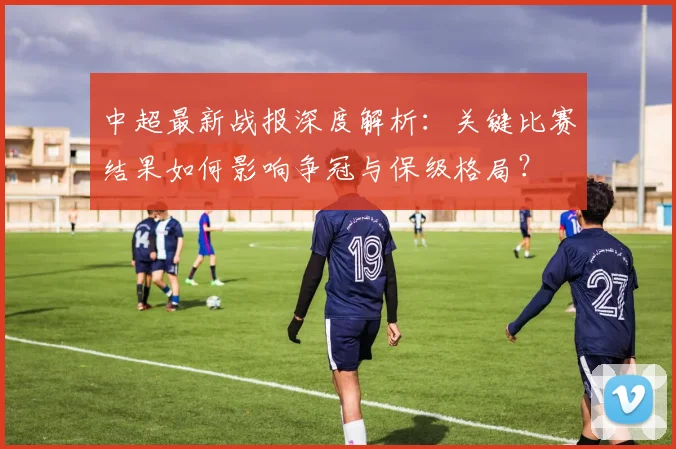 中超最新战报深度解析：关键比赛结果如何影响争冠与保级格局？