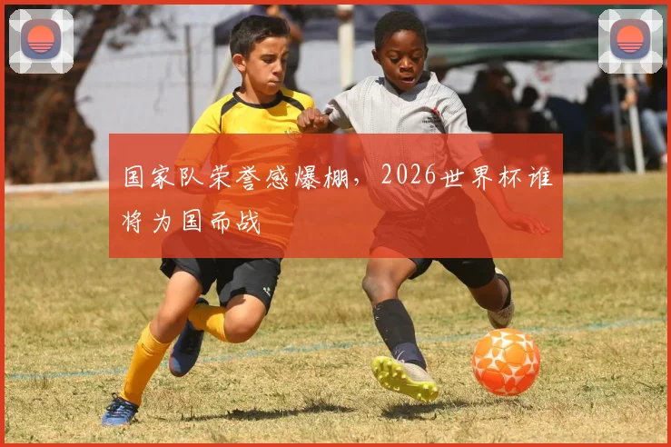 国家队荣誉感爆棚,2026世界杯谁将为国而战