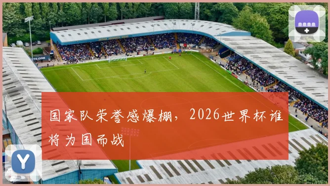 国家队荣誉感爆棚,2026世界杯谁将为国而战