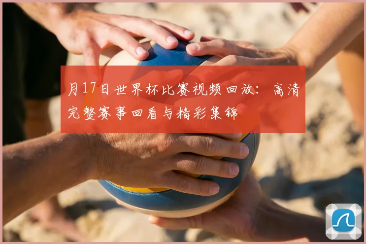月17日世界杯比赛视频回放：高清完整赛事回看与精彩集锦